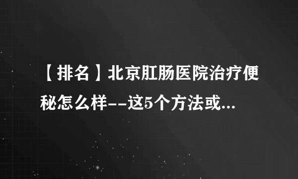 【排名】北京肛肠医院治疗便秘怎么样--这5个方法或能帮你缓解