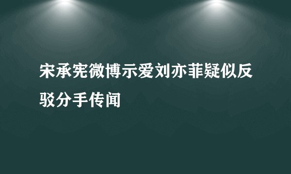 宋承宪微博示爱刘亦菲疑似反驳分手传闻