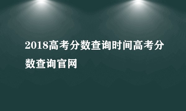 2018高考分数查询时间高考分数查询官网
