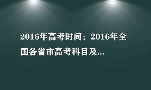 2016年高考时间：2016年全国各省市高考科目及时间安排汇总