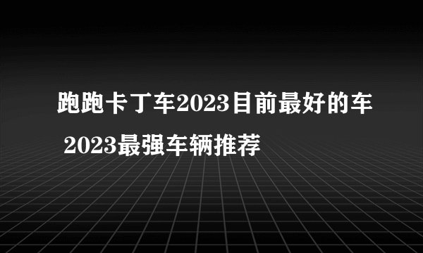 跑跑卡丁车2023目前最好的车 2023最强车辆推荐