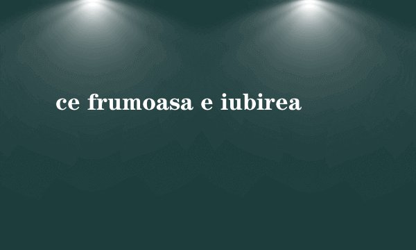 ce frumoasa e iubirea
