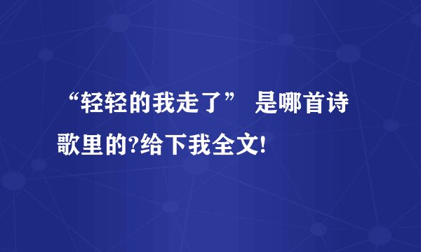 “轻轻的我走了” 是哪首诗歌里的?给下我全文!