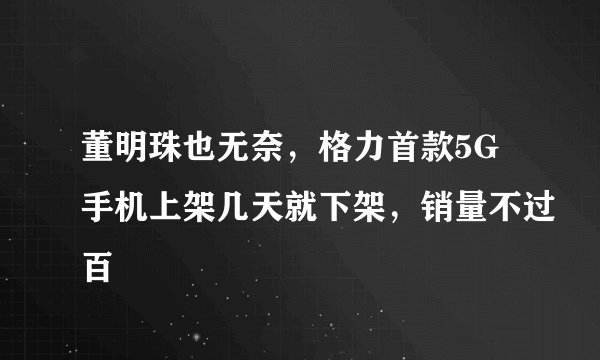 董明珠也无奈，格力首款5G手机上架几天就下架，销量不过百