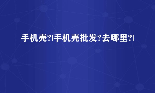 手机壳?|手机壳批发?去哪里?|