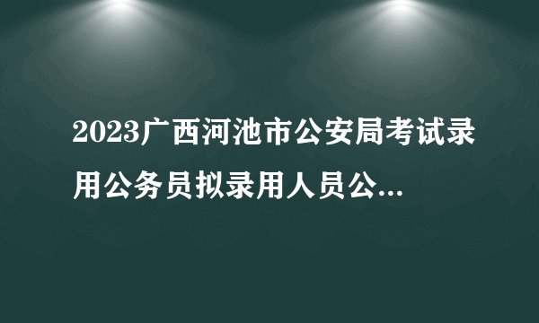 2023广西河池市公安局考试录用公务员拟录用人员公示（第三批）