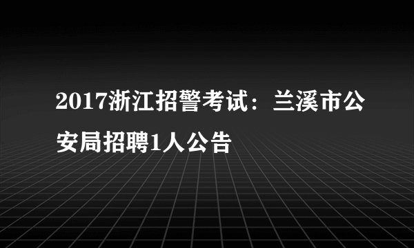 2017浙江招警考试：兰溪市公安局招聘1人公告