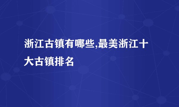 浙江古镇有哪些,最美浙江十大古镇排名