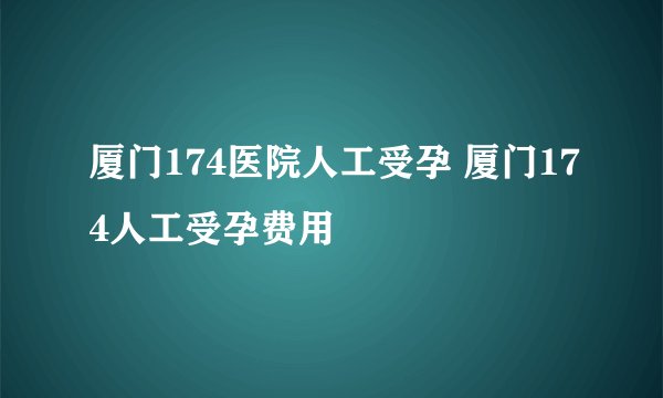厦门174医院人工受孕 厦门174人工受孕费用