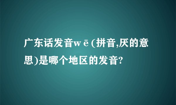 广东话发音wē(拼音,厌的意思)是哪个地区的发音?