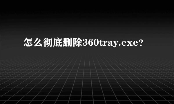 怎么彻底删除360tray.exe？