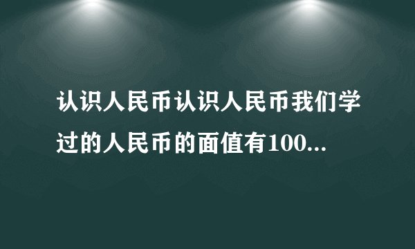 认识人民币认识人民币我们学过的人民币的面值有100元、50元、20元、10元、5元、1元、5角、1角、5分、2分、1分1元=    角，1角=    分简单的计算元、角、分的加法计算，如：1元+3角=10角+3角=    角=    元    角元、角、分的减法计算，如：1角-8分=10分-8分=    分