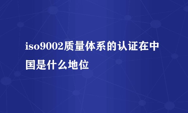 iso9002质量体系的认证在中国是什么地位