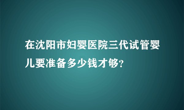 在沈阳市妇婴医院三代试管婴儿要准备多少钱才够？
