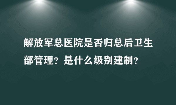 解放军总医院是否归总后卫生部管理？是什么级别建制？
