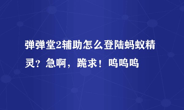 弹弹堂2辅助怎么登陆蚂蚁精灵？急啊，跪求！呜呜呜