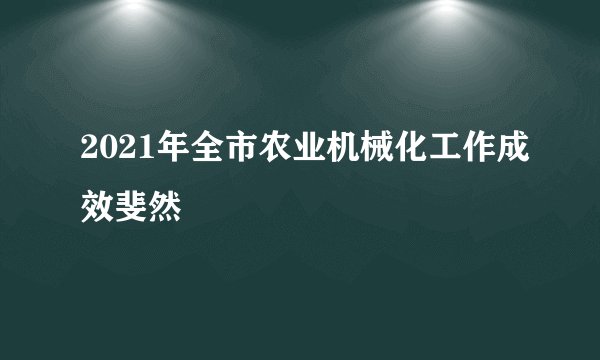 2021年全市农业机械化工作成效斐然