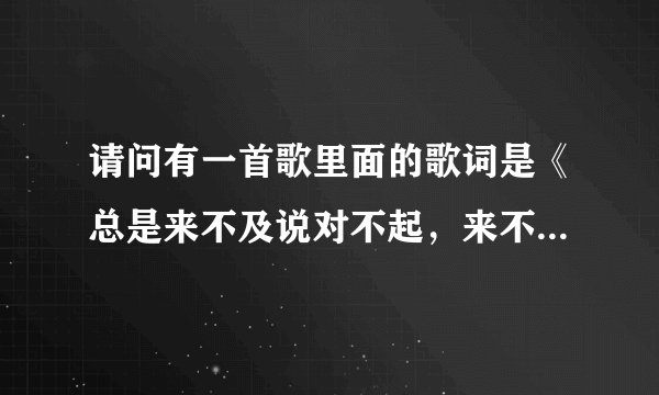 请问有一首歌里面的歌词是《总是来不及说对不起，来不及说我爱你，来不及将你抱在我怀里》这首歌的歌名...