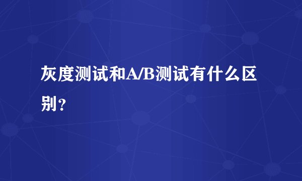 灰度测试和A/B测试有什么区别？