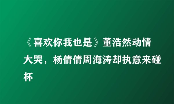 《喜欢你我也是》董浩然动情大哭，杨倩倩周海涛却执意来碰杯