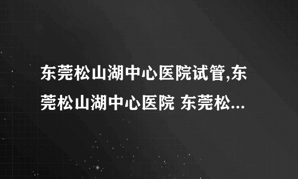 东莞松山湖中心医院试管,东莞松山湖中心医院 东莞松山湖中心医院试管成功率