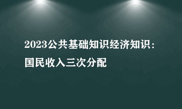 2023公共基础知识经济知识：国民收入三次分配