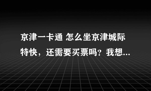 京津一卡通 怎么坐京津城际特快，还需要买票吗？我想用我的卡带我的朋友可以吗？我是天津的