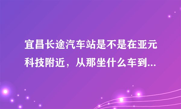 宜昌长途汽车站是不是在亚元科技附近，从那坐什么车到火车东站