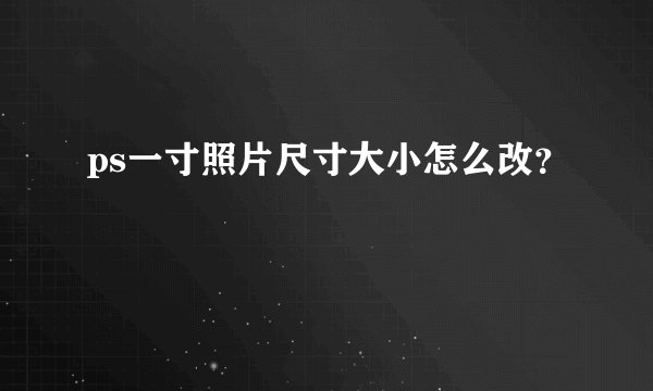 ps一寸照片尺寸大小怎么改？