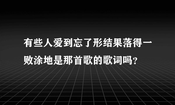 有些人爱到忘了形结果落得一败涂地是那首歌的歌词吗？