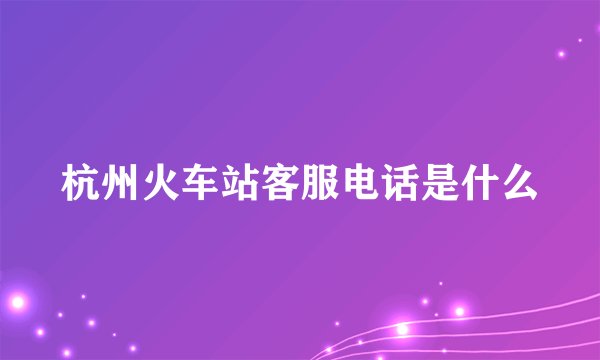 杭州火车站客服电话是什么