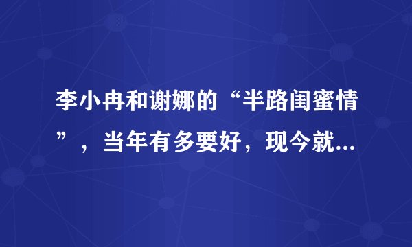 李小冉和谢娜的“半路闺蜜情”，当年有多要好，现今就有多陌路