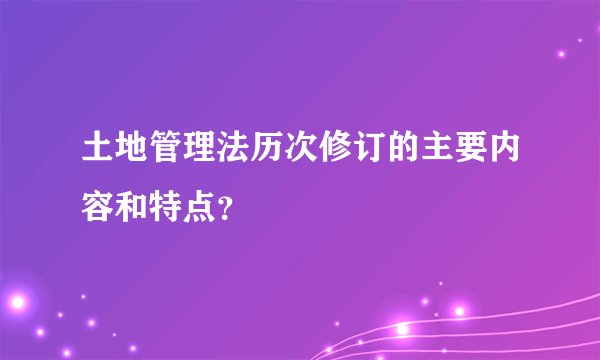 土地管理法历次修订的主要内容和特点？