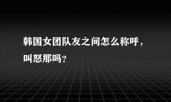 韩国女团队友之间怎么称呼，叫怒那吗？