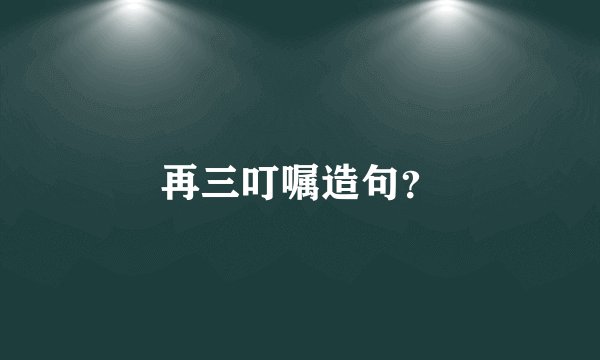 再三叮嘱造句？