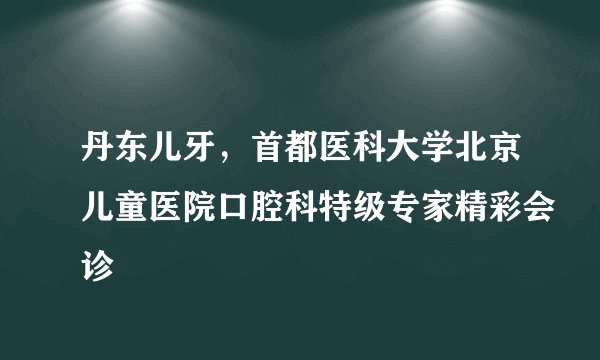 丹东儿牙，首都医科大学北京儿童医院口腔科特级专家精彩会诊