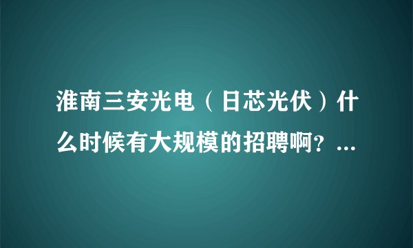 淮南三安光电（日芯光伏）什么时候有大规模的招聘啊？本人是电子专业的本科生。听说今年12月份才会投产.