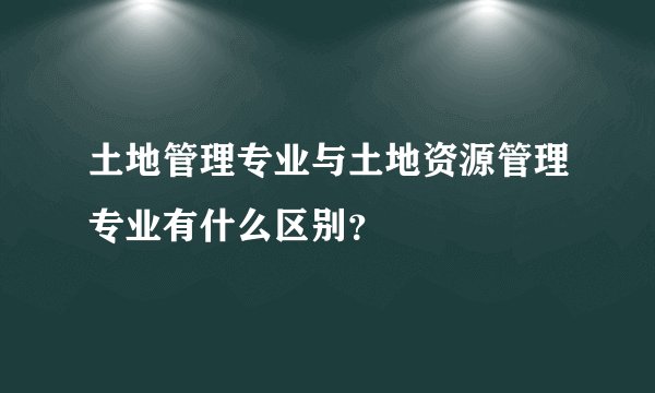 土地管理专业与土地资源管理专业有什么区别？