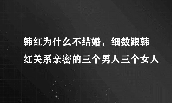韩红为什么不结婚，细数跟韩红关系亲密的三个男人三个女人