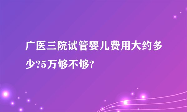 广医三院试管婴儿费用大约多少?5万够不够?