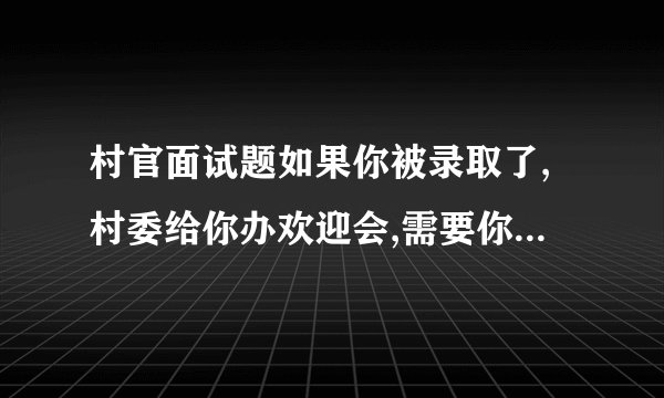 村官面试题如果你被录取了,村委给你办欢迎会,需要你做一下自我介绍,你该怎样介绍