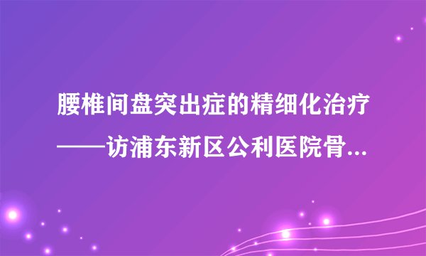 腰椎间盘突出症的精细化治疗——访浦东新区公利医院骨科主任杨铁毅教授