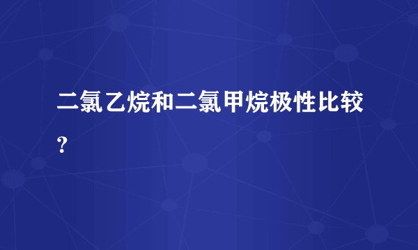 二氯乙烷和二氯甲烷极性比较？