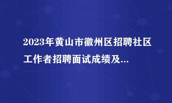 2023年黄山市徽州区招聘社区工作者招聘面试成绩及综合成绩公示