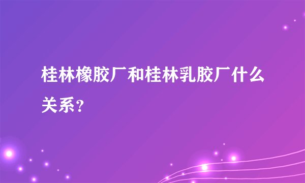 桂林橡胶厂和桂林乳胶厂什么关系？