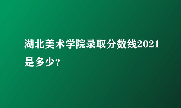 湖北美术学院录取分数线2021是多少？