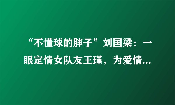 “不懂球的胖子”刘国梁：一眼定情女队友王瑾，为爱情等待18年