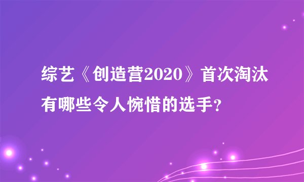 综艺《创造营2020》首次淘汰有哪些令人惋惜的选手？
