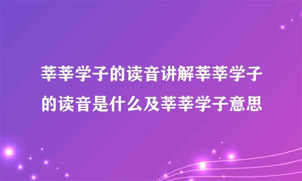 莘莘学子的读音讲解莘莘学子的读音是什么及莘莘学子意思