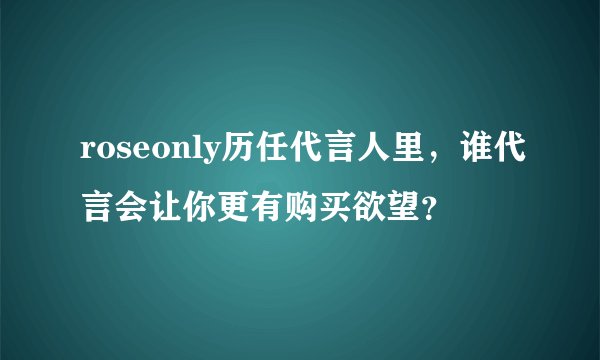 roseonly历任代言人里，谁代言会让你更有购买欲望？